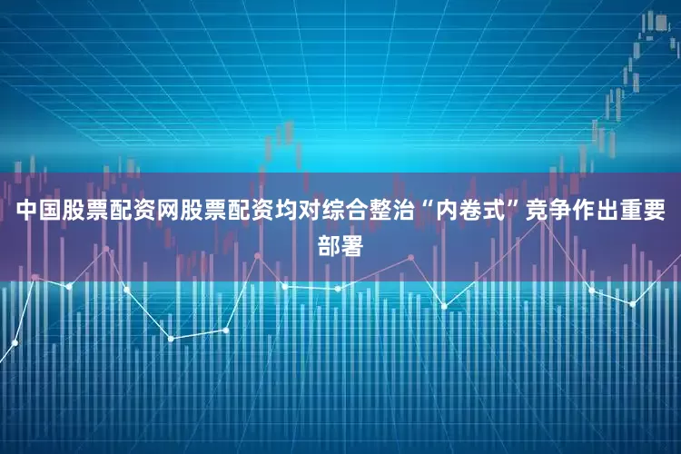 中国股票配资网股票配资均对综合整治“内卷式”竞争作出重要部署