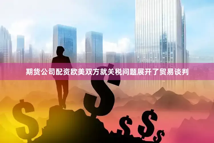 期货公司配资欧美双方就关税问题展开了贸易谈判