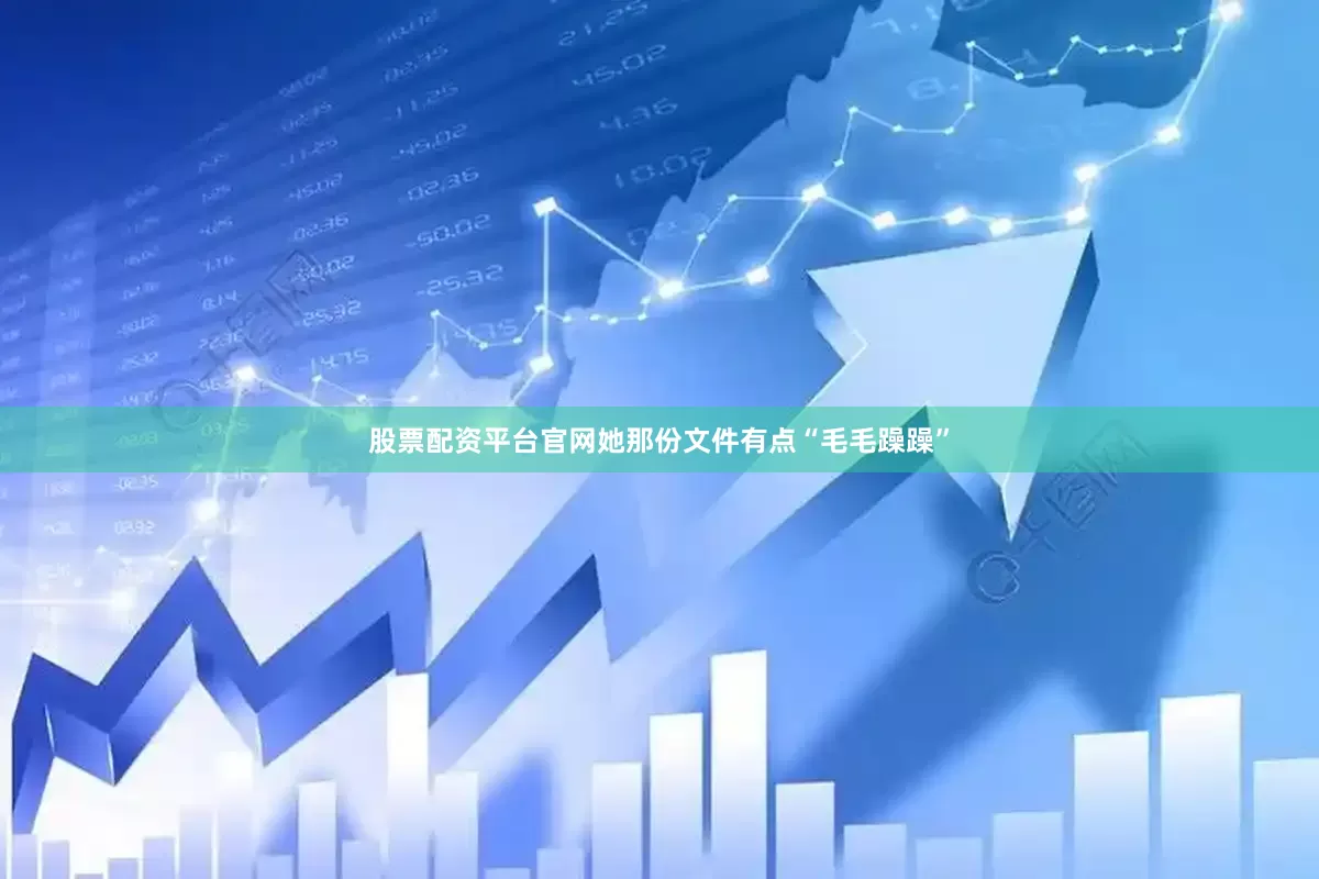 股票配资平台官网她那份文件有点“毛毛躁躁”