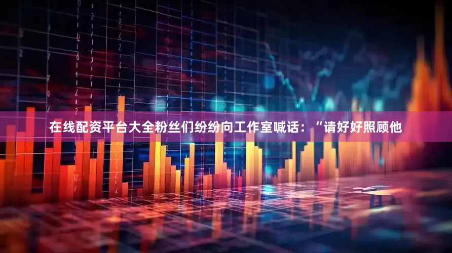 在线配资平台大全粉丝们纷纷向工作室喊话：“请好好照顾他