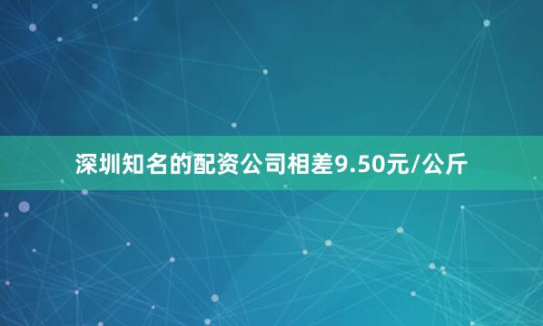 深圳知名的配资公司相差9.50元/公斤