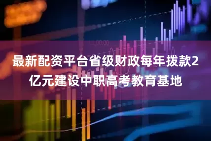 最新配资平台省级财政每年拨款2亿元建设中职高考教育基地
