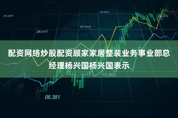 配资网络炒股配资顾家家居整装业务事业部总经理杨兴国杨兴国表示