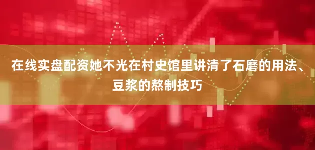 在线实盘配资她不光在村史馆里讲清了石磨的用法、豆浆的熬制技巧