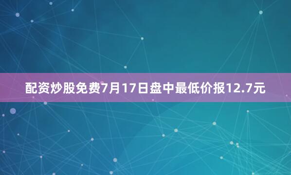 配资炒股免费7月17日盘中最低价报12.7元