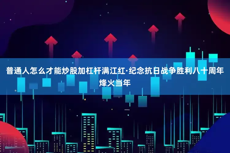 普通人怎么才能炒股加杠杆满江红·纪念抗日战争胜利八十周年烽火当年