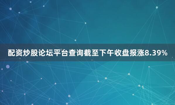 配资炒股论坛平台查询截至下午收盘报涨8.39%