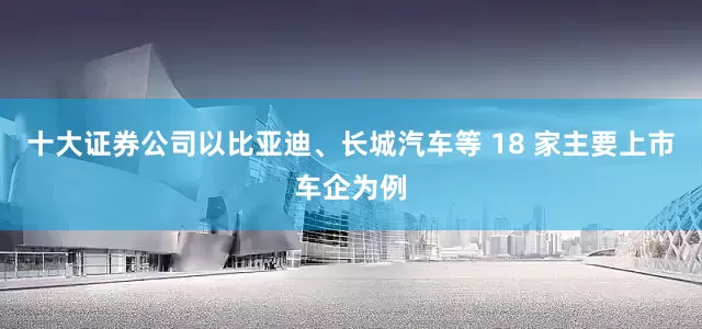 十大证券公司以比亚迪、长城汽车等 18 家主要上市车企为例