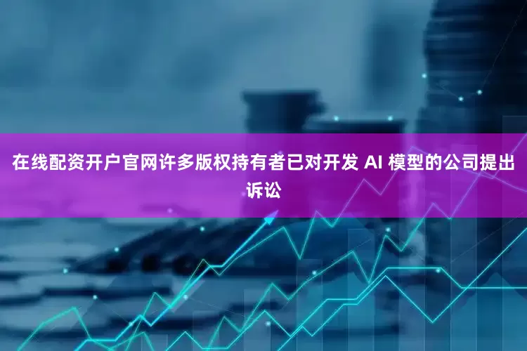 在线配资开户官网许多版权持有者已对开发 AI 模型的公司提出诉讼