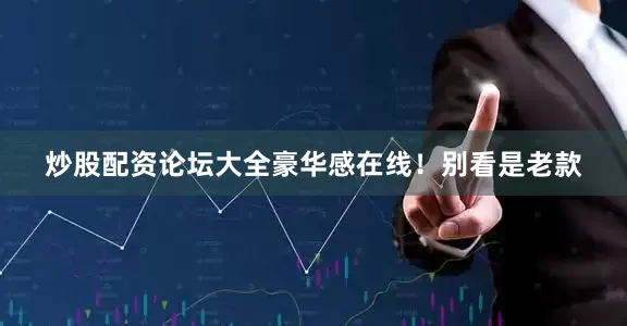 炒股配资论坛大全豪华感在线！别看是老款